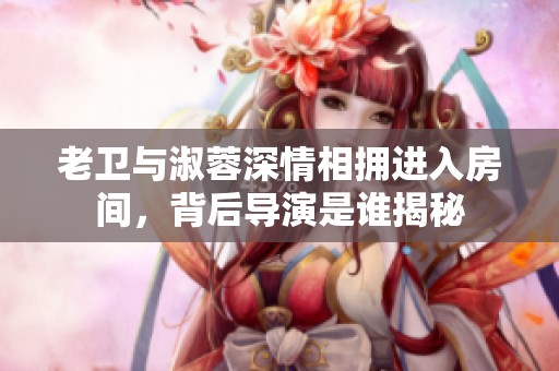 老卫与淑蓉深情相拥进入房间，背后导演是谁揭秘