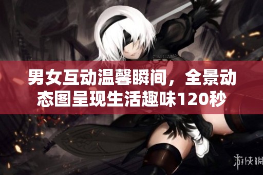 男女互动温馨瞬间，全景动态图呈现生活趣味120秒
