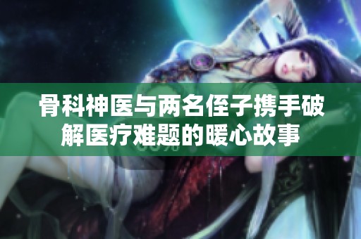 骨科神医与两名侄子携手破解医疗难题的暖心故事
