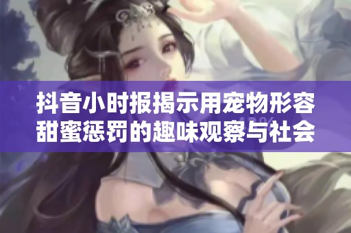 抖音小时报揭示用宠物形容甜蜜惩罚的趣味观察与社会现象分析