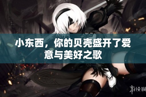 小东西，你的贝壳盛开了爱意与美好之歌