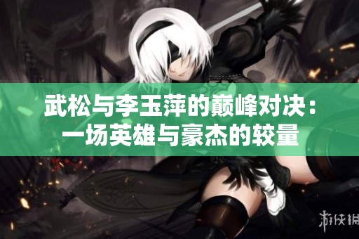 武松与李玉萍的巅峰对决：一场英雄与豪杰的较量