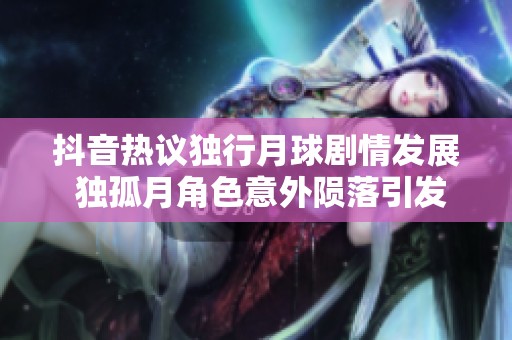 抖音热议独行月球剧情发展 独孤月角色意外陨落引发社会关注