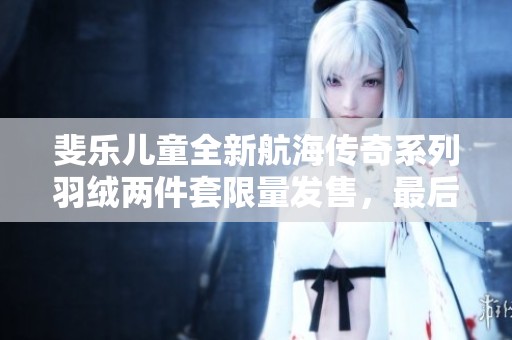 斐乐儿童全新航海传奇系列羽绒两件套限量发售，最后几单抓紧抢购！