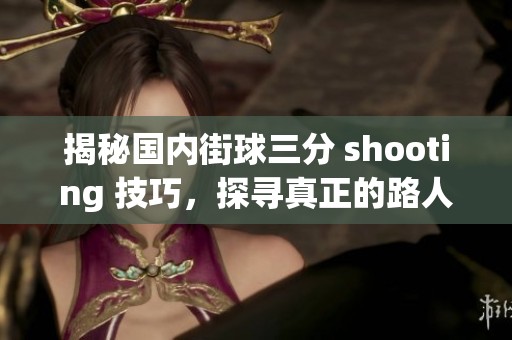 揭秘国内街球三分 shooting 技巧，探寻真正的路人王是谁的秘密与能力
