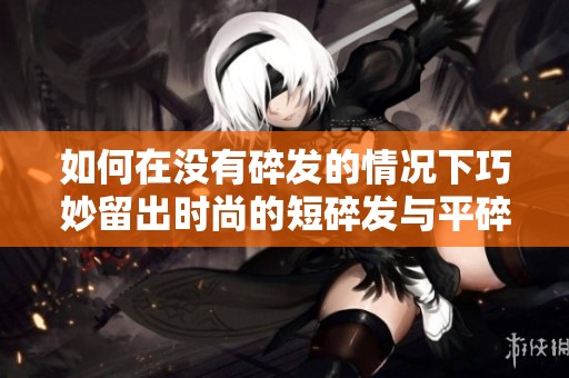 如何在没有碎发的情况下巧妙留出时尚的短碎发与平碎发 解析二者的区别与选择技巧