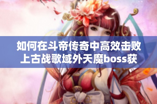 如何在斗帝传奇中高效击败上古战歌域外天魔boss获取高额伤害与奖励