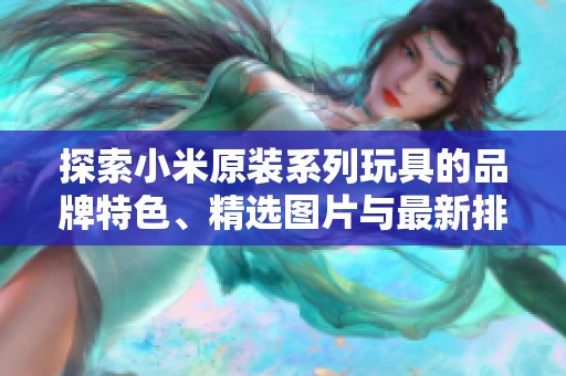 探索小米原装系列玩具的品牌特色、精选图片与最新排行榜，带你了解玩具的乐趣与创新
