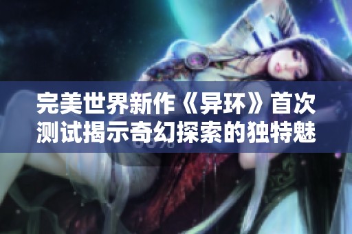 完美世界新作《异环》首次测试揭示奇幻探索的独特魅力与潜在挑战