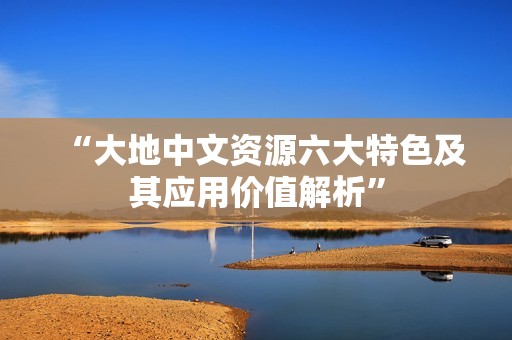 “大地中文资源六大特色及其应用价值解析”