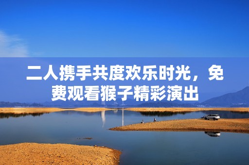 二人携手共度欢乐时光，免费观看猴子精彩演出