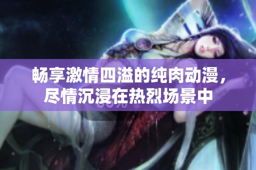畅享激情四溢的纯肉动漫，尽情沉浸在热烈场景中