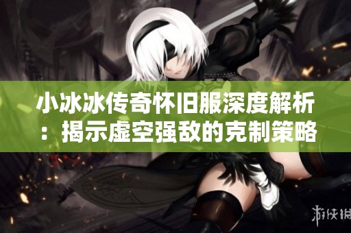 小冰冰传奇怀旧服深度解析：揭示虚空强敌的克制策略与高效阵容推荐