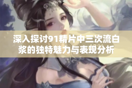 深入探讨91精片中三次流白浆的独特魅力与表现分析