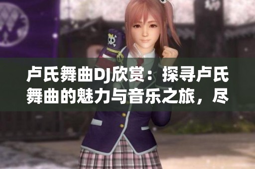 卢氏舞曲DJ欣赏：探寻卢氏舞曲的魅力与音乐之旅，尽享动感节奏与独特风情