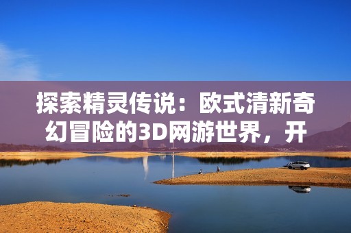 探索精灵传说：欧式清新奇幻冒险的3D网游世界，开启你的全新冒险旅程