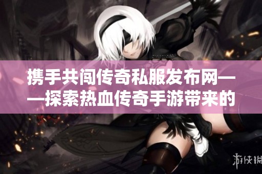 携手共闯传奇私服发布网——探索热血传奇手游带来的新奇冒险体验