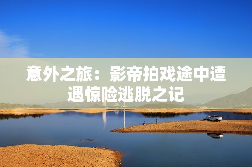 意外之旅：影帝拍戏途中遭遇惊险逃脱之记