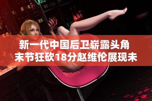 新一代中国后卫崭露头角 末节狂砍18分赵维伦展现未来之星潜力