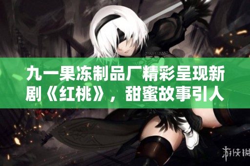 九一果冻制品厂精彩呈现新剧《红桃》，甜蜜故事引人入胜