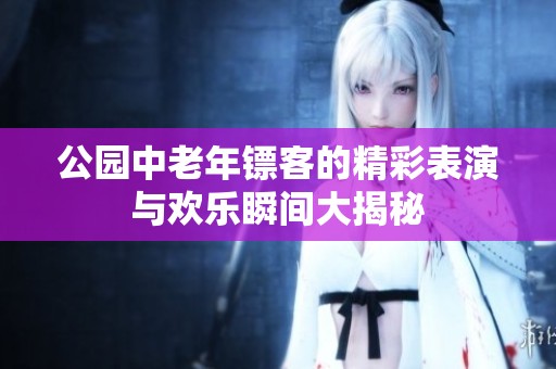 公园中老年镖客的精彩表演与欢乐瞬间大揭秘