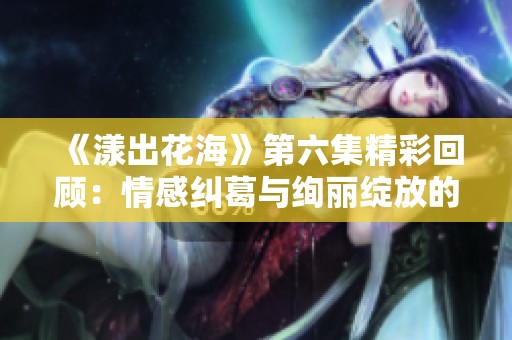 《漾出花海》第六集精彩回顾：情感纠葛与绚丽绽放的交织