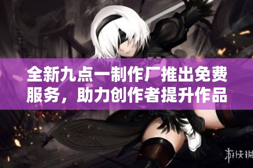 全新九点一制作厂推出免费服务，助力创作者提升作品质量