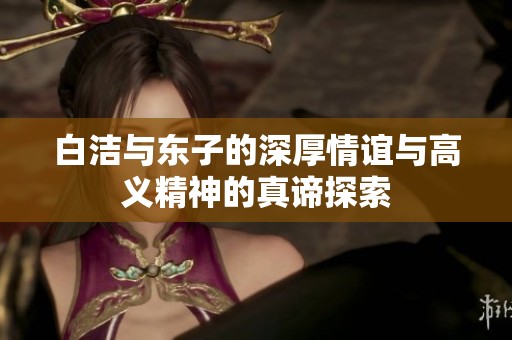 白洁与东子的深厚情谊与高义精神的真谛探索