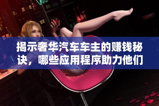 揭示奢华汽车车主的赚钱秘诀，哪些应用程序助力他们实现高额收入的日常生活