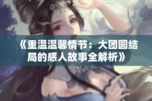 《重温温馨情节：大团圆结局的感人故事全解析》