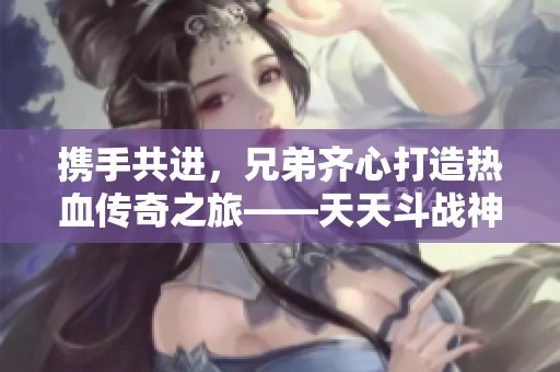 携手共进，兄弟齐心打造热血传奇之旅——天天斗战神帮会情义篇