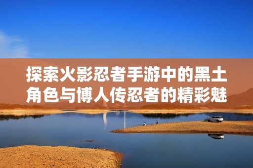 探索火影忍者手游中的黑土角色与博人传忍者的精彩魅力与战斗策略分析