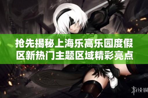 抢先揭秘上海乐高乐园度假区新热门主题区域精彩亮点与体验分享