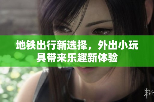 地铁出行新选择，外出小玩具带来乐趣新体验