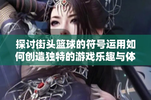 探讨街头篮球的符号运用如何创造独特的游戏乐趣与体验的奥秘