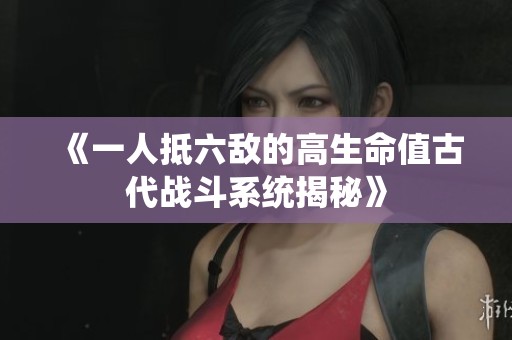 《一人抵六敌的高生命值古代战斗系统揭秘》