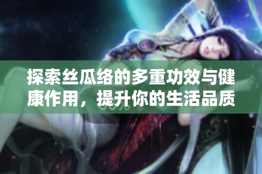 探索丝瓜络的多重功效与健康作用，提升你的生活品质