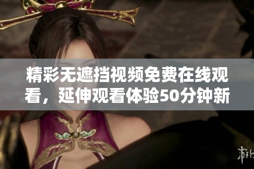 精彩无遮挡视频免费在线观看，延伸观看体验50分钟新片上线
