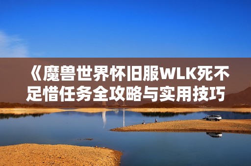 《魔兽世界怀旧服WLK死不足惜任务全攻略与实用技巧分享》