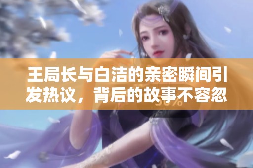 王局长与白洁的亲密瞬间引发热议，背后的故事不容忽视