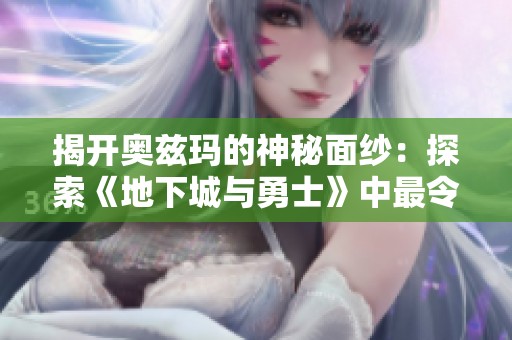 揭开奥兹玛的神秘面纱：探索《地下城与勇士》中最令人着迷的角色与玩家的独特体验