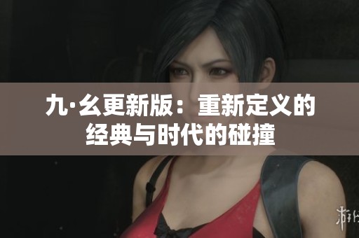 九·幺更新版：重新定义的经典与时代的碰撞