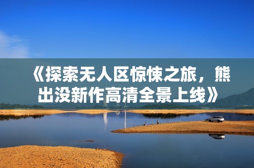 《探索无人区惊悚之旅，熊出没新作高清全景上线》