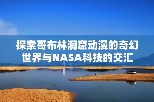 探索哥布林洞窟动漫的奇幻世界与NASA科技的交汇
