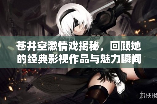 苍井空激情戏揭秘，回顾她的经典影视作品与魅力瞬间