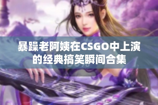 暴躁老阿姨在CSGO中上演的经典搞笑瞬间合集