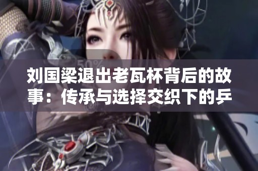 刘国梁退出老瓦杯背后的故事：传承与选择交织下的乒乓传奇人生探索