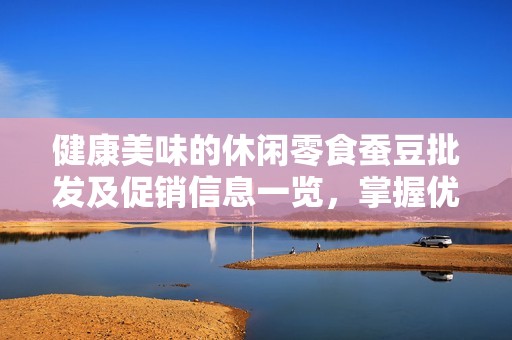 健康美味的休闲零食蚕豆批发及促销信息一览，掌握优质产地货源的最佳选择