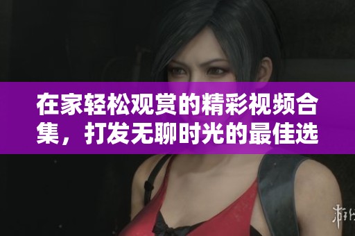 在家轻松观赏的精彩视频合集，打发无聊时光的最佳选择