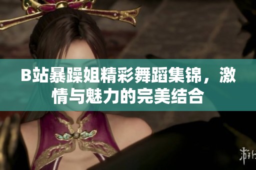 B站暴躁姐精彩舞蹈集锦，激情与魅力的完美结合